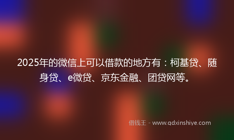 2025年的微信上可以借款的地方有：柯基贷、随身贷、e微贷、京东金融、团贷网等。