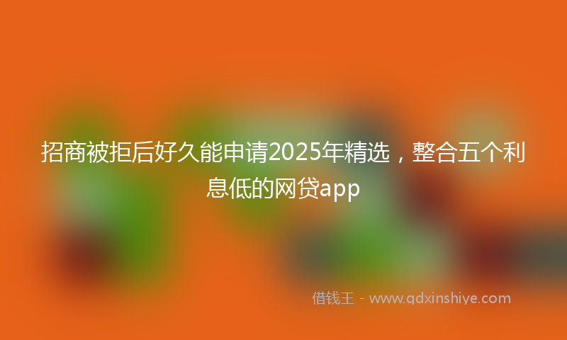 招商被拒后好久能申请2025年精选，整合五个利息低的网贷app