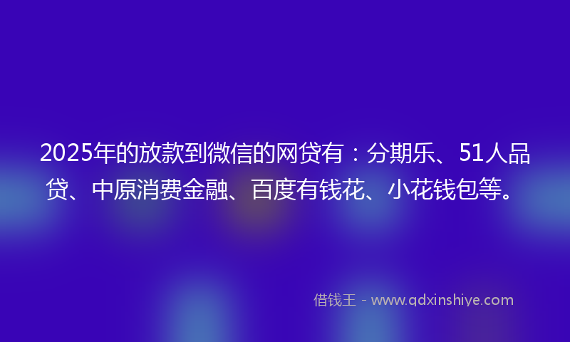 2025年的放款到微信的网贷有：分期乐、51人品贷、中原消费金融、百度有钱花、小花钱包等。