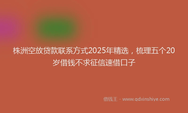 株洲空放贷款联系方式2025年精选，梳理五个20岁借钱不求征信速借口子