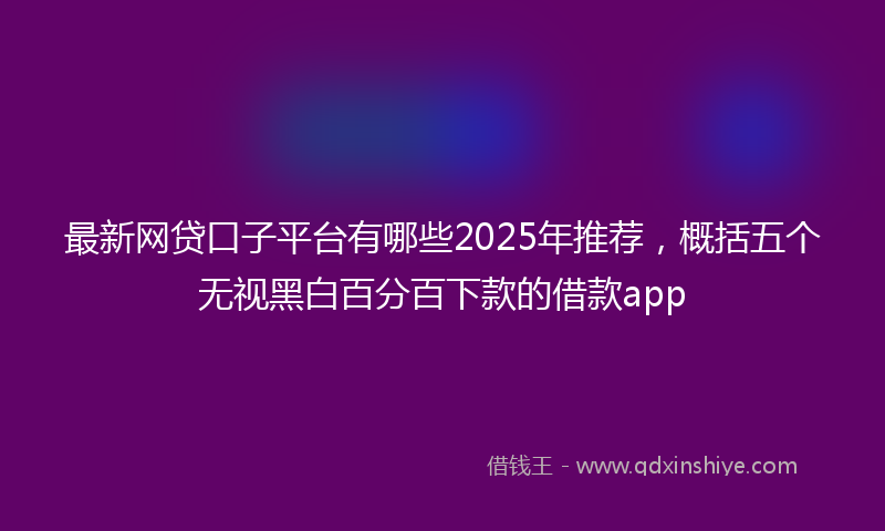 最新网贷口子平台有哪些2025年推荐，概括五个无视黑白百分百下款的借款app