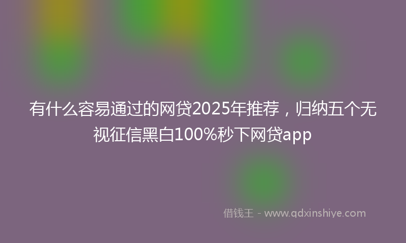 有什么容易通过的网贷2025年推荐，归纳五个无视征信黑白100%秒下网贷app