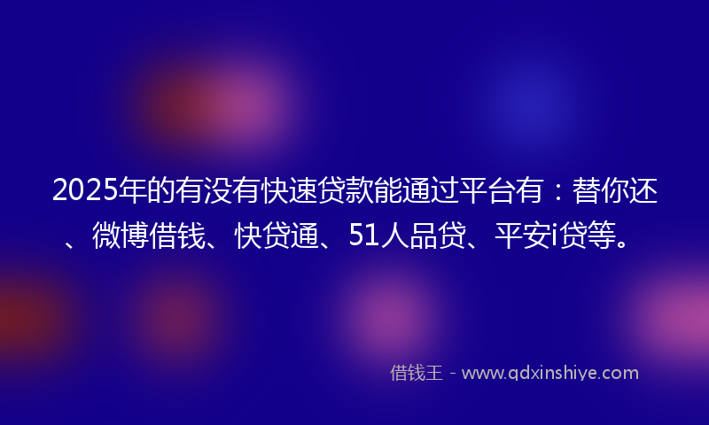2025年的有没有快速贷款能通过平台有：替你还、微博借钱、快贷通、51人品贷、平安i贷等。