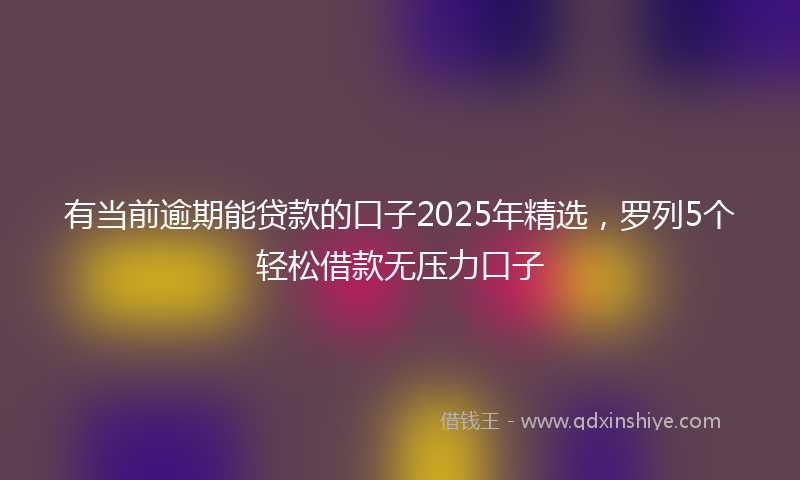 有当前逾期能贷款的口子2025年精选，罗列5个轻松借款无压力口子