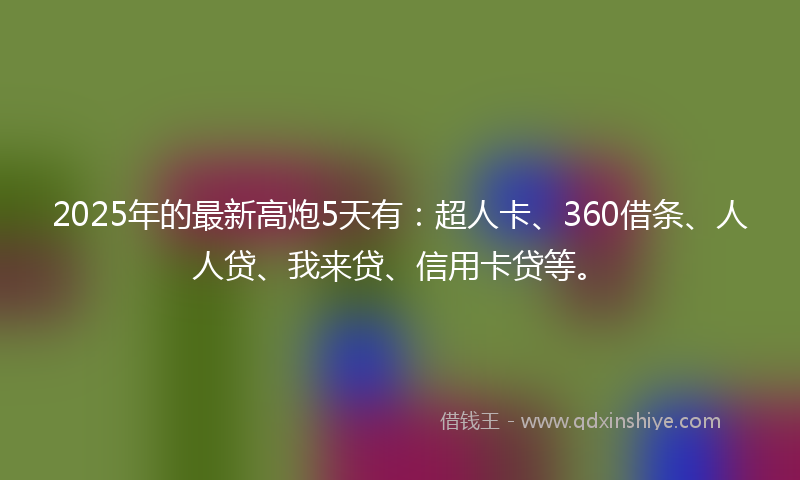 2025年的最新高炮5天有：超人卡、360借条、人人贷、我来贷、信用卡贷等。