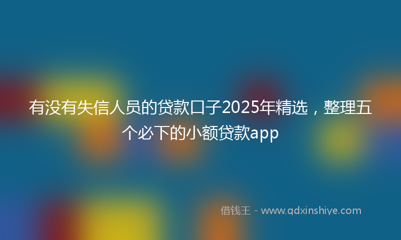 有没有失信人员的贷款口子2025年精选，整理五个必下的小额贷款app