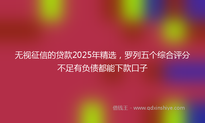 无视征信的贷款2025年精选，罗列五个综合评分不足有负债都能下款口子
