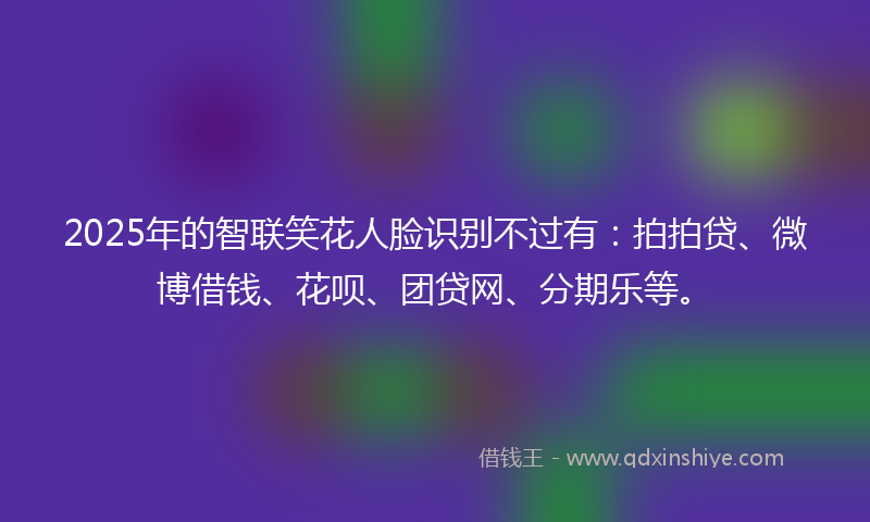 2025年的智联笑花人脸识别不过有：拍拍贷、微博借钱、花呗、团贷网、分期乐等。