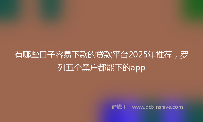 有哪些口子容易下款的贷款平台2025年推荐，罗列五个黑户都能下的app