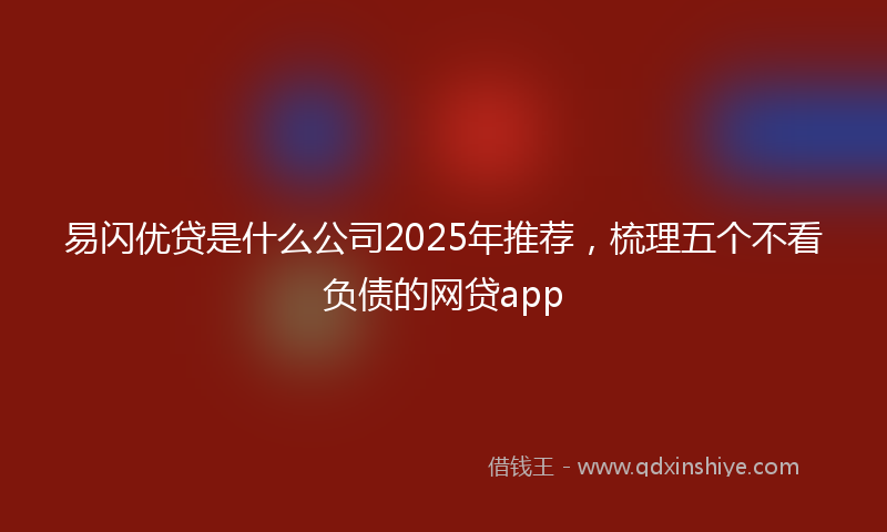 易闪优贷是什么公司2025年推荐，梳理五个不看负债的网贷app