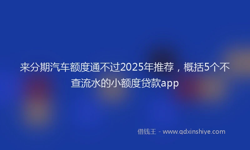 来分期汽车额度通不过2025年推荐，概括5个不查流水的小额度贷款app