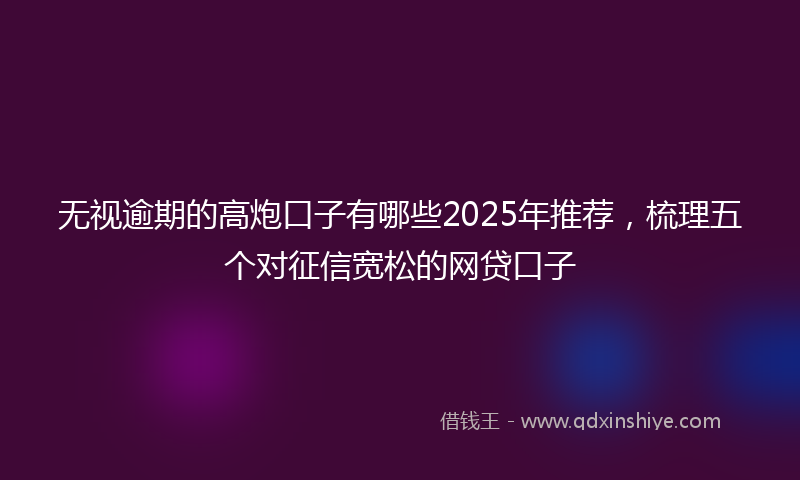 无视逾期的高炮口子有哪些2025年推荐，梳理五个对征信宽松的网贷口子