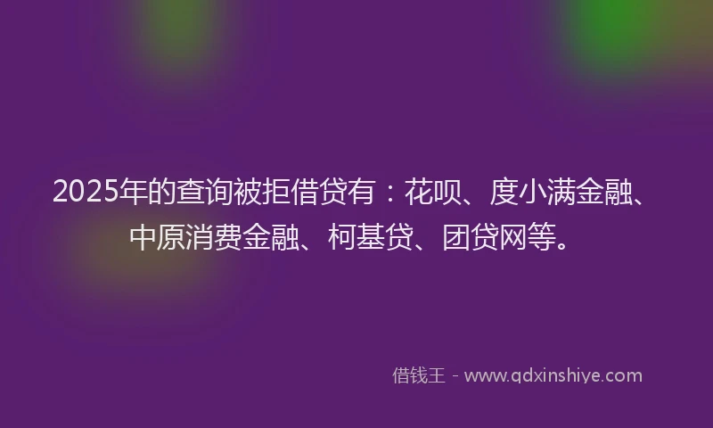 2025年的查询被拒借贷有：花呗、度小满金融、中原消费金融、柯基贷、团贷网等。
