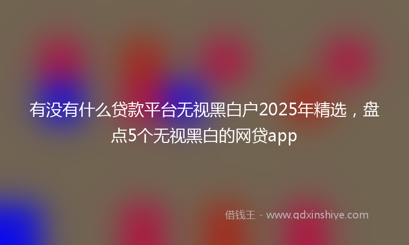 有没有什么贷款平台无视黑白户2025年精选，盘点5个无视黑白的网贷app