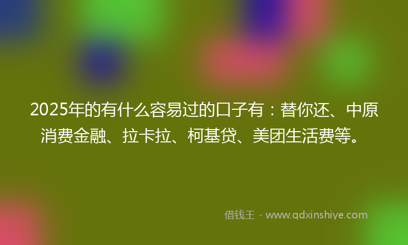 2025年的有什么容易过的口子有：替你还、中原消费金融、拉卡拉、柯基贷、美团生活费等。
