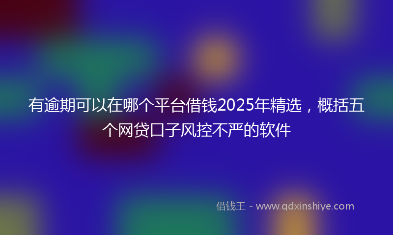 有逾期可以在哪个平台借钱2025年精选，概括五个网贷口子风控不严的软件