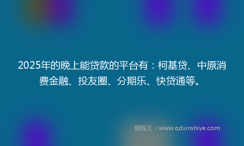 2025年的晚上能贷款的平台有：柯基贷、中原消费金融、投友圈、分期乐、快贷通等。