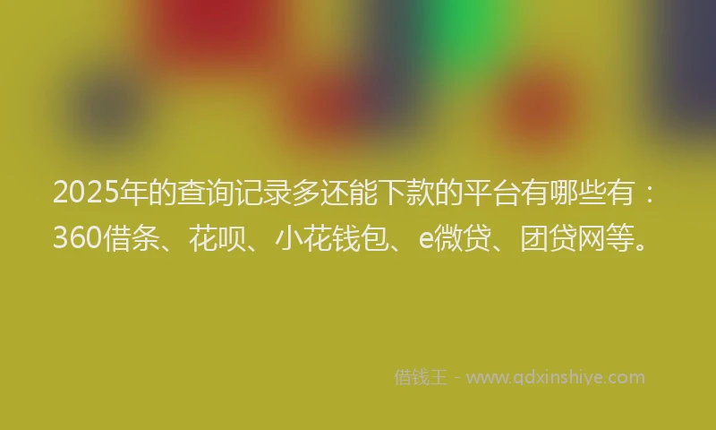 2025年的查询记录多还能下款的平台有哪些有：360借条、花呗、小花钱包、e微贷、团贷网等。