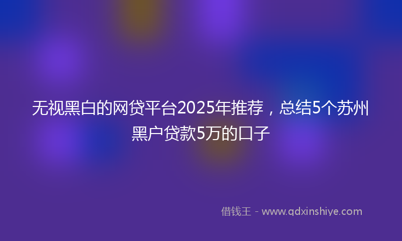 无视黑白的网贷平台2025年推荐，总结5个苏州黑户贷款5万的口子