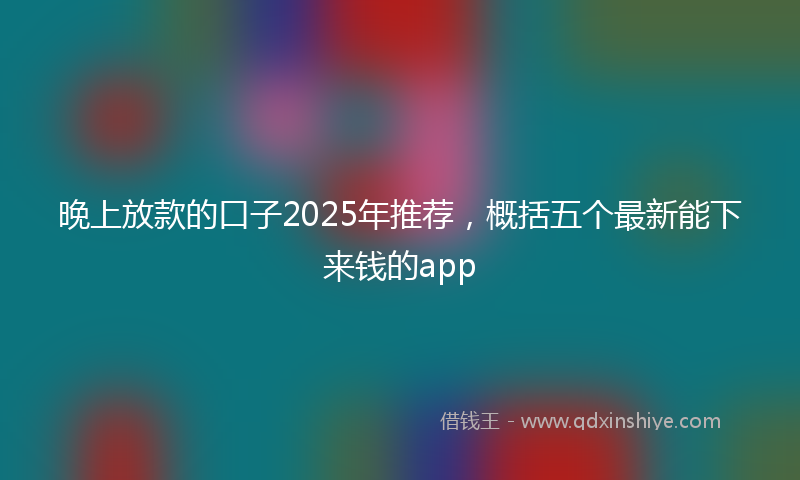 晚上放款的口子2025年推荐，概括五个最新能下来钱的app