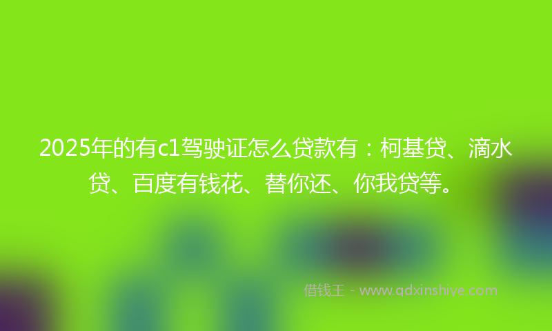 2025年的有c1驾驶证怎么贷款有：柯基贷、滴水贷、百度有钱花、替你还、你我贷等。