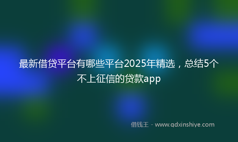 最新借贷平台有哪些平台2025年精选，总结5个不上征信的贷款app