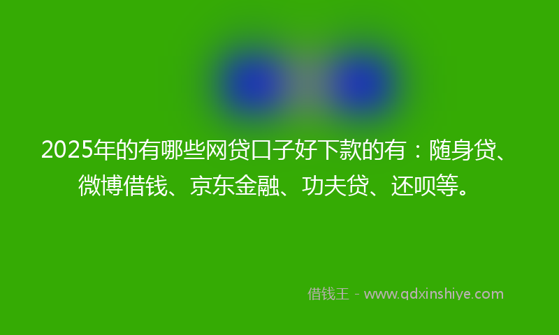 2025年的有哪些网贷口子好下款的有：随身贷、微博借钱、京东金融、功夫贷、还呗等。