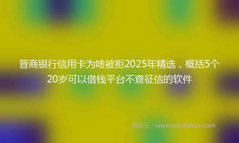晋商银行信用卡为啥被拒2025年精选，概括5个20岁可以借钱平台不查征信的软件