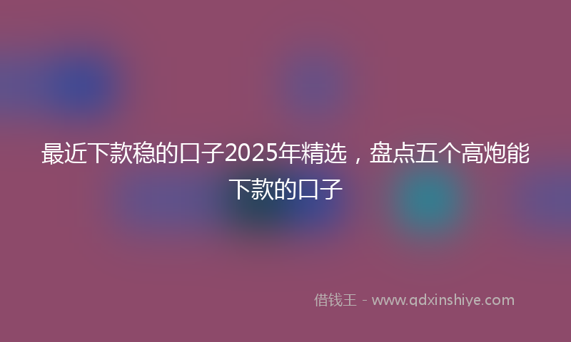 最近下款稳的口子2025年精选，盘点五个高炮能下款的口子