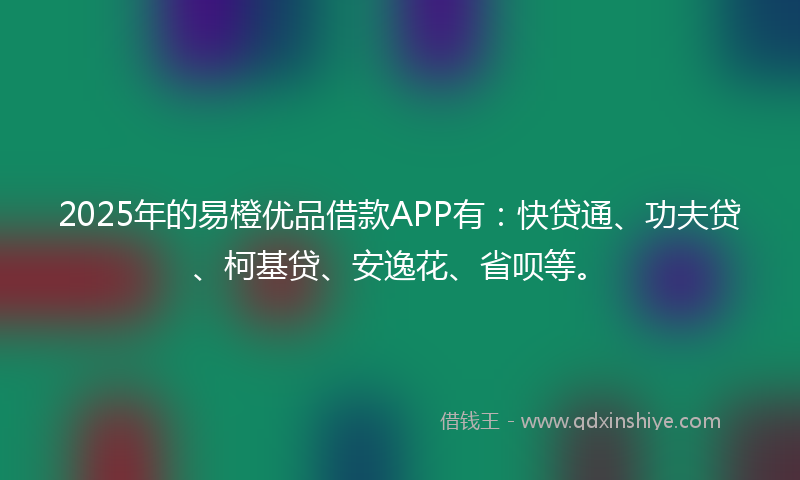 2025年的易橙优品借款APP有：快贷通、功夫贷、柯基贷、安逸花、省呗等。