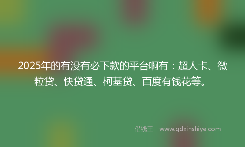 2025年的有没有必下款的平台啊有：超人卡、微粒贷、快贷通、柯基贷、百度有钱花等。