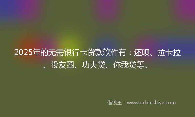 2025年的无需银行卡贷款软件有：还呗、拉卡拉、投友圈、功夫贷、你我贷等。