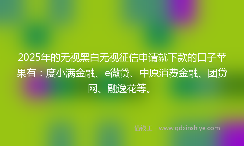2025年的无视黑白无视征信申请就下款的口子苹果有：度小满金融、e微贷、中原消费金融、团贷网、融逸花等。