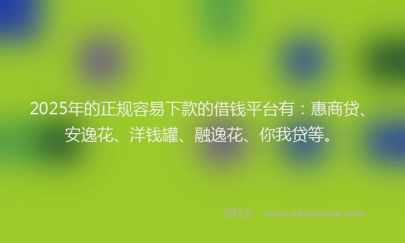 2025年的正规容易下款的借钱平台有：惠商贷、安逸花、洋钱罐、融逸花、你我贷等。