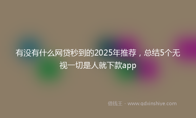 有没有什么网贷秒到的2025年推荐，总结5个无视一切是人就下款app
