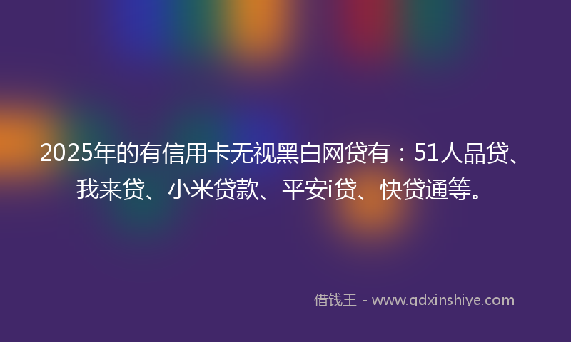 2025年的有信用卡无视黑白网贷有：51人品贷、我来贷、小米贷款、平安i贷、快贷通等。