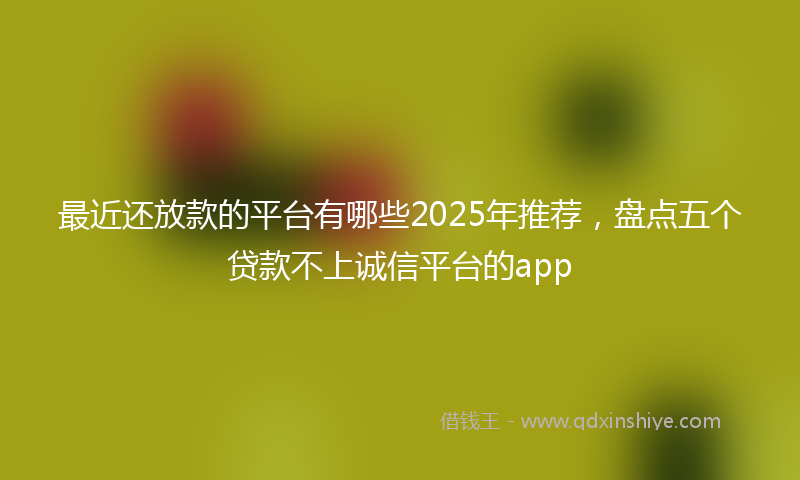 最近还放款的平台有哪些2025年推荐，盘点五个贷款不上诚信平台的app