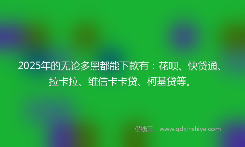 2025年的无论多黑都能下款有：花呗、快贷通、拉卡拉、维信卡卡贷、柯基贷等。