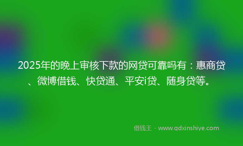2025年的晚上审核下款的网贷可靠吗有：惠商贷、微博借钱、快贷通、平安i贷、随身贷等。