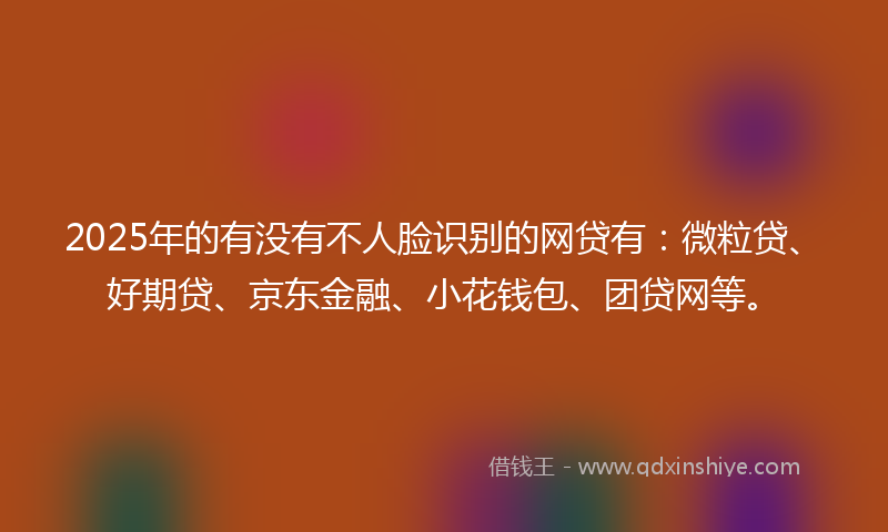 2025年的有没有不人脸识别的网贷有：微粒贷、好期贷、京东金融、小花钱包、团贷网等。