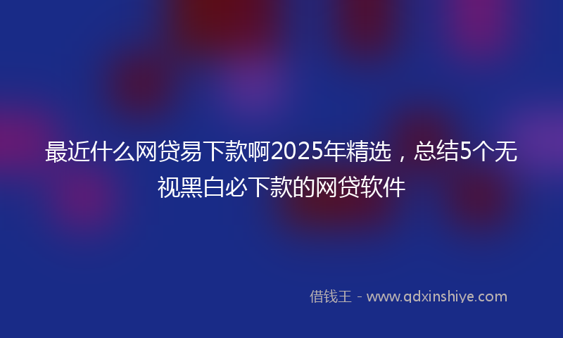 最近什么网贷易下款啊2025年精选，总结5个无视黑白必下款的网贷软件