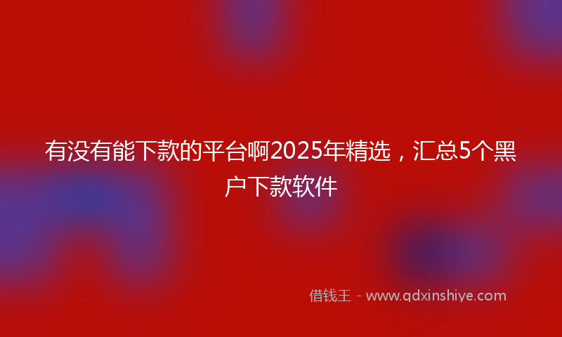 有没有能下款的平台啊2025年精选，汇总5个黑户下款软件