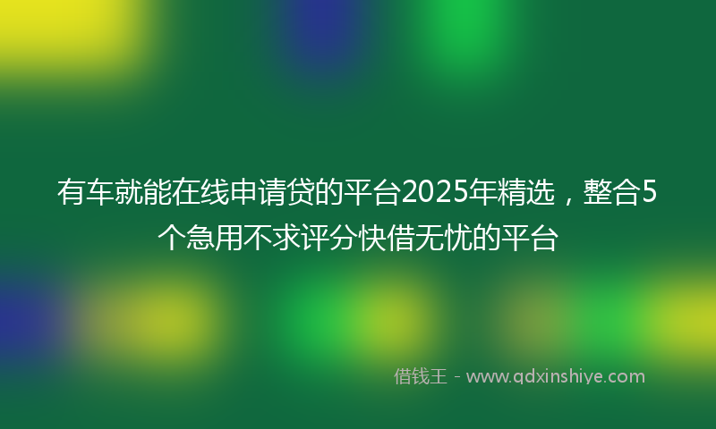 有车就能在线申请贷的平台2025年精选，整合5个急用不求评分快借无忧的平台