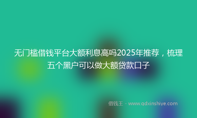 无门槛借钱平台大额利息高吗2025年推荐，梳理五个黑户可以做大额贷款口子