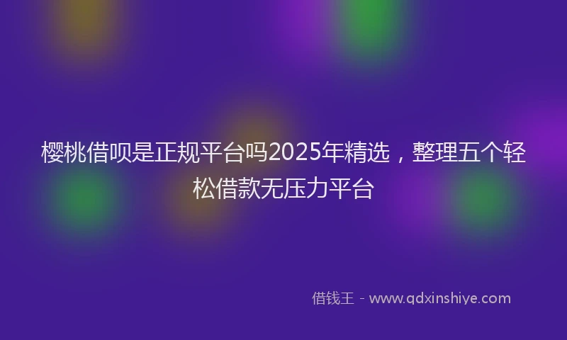 樱桃借呗是正规平台吗2025年精选，整理五个轻松借款无压力平台