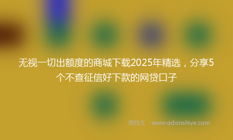 无视一切出额度的商城下载2025年精选，分享5个不查征信好下款的网贷口子