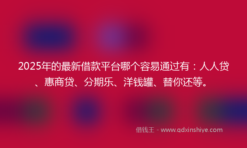2025年的最新借款平台哪个容易通过有：人人贷、惠商贷、分期乐、洋钱罐、替你还等。