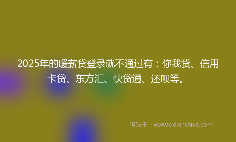 2025年的暖薪贷登录就不通过有：你我贷、信用卡贷、东方汇、快贷通、还呗等。