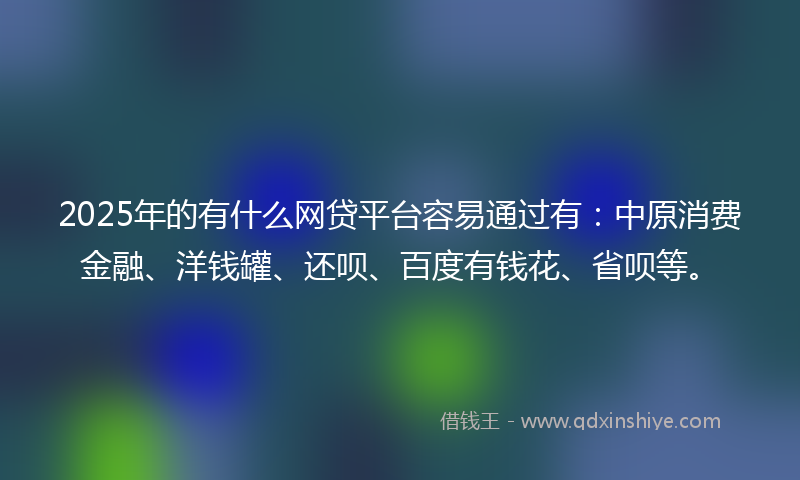 2025年的有什么网贷平台容易通过有：中原消费金融、洋钱罐、还呗、百度有钱花、省呗等。