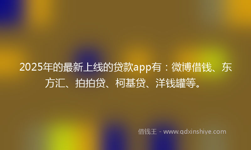 2025年的最新上线的贷款app有：微博借钱、东方汇、拍拍贷、柯基贷、洋钱罐等。